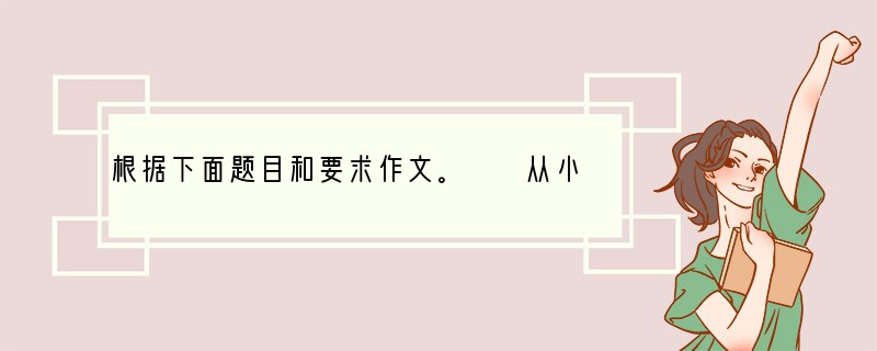 根据下面题目和要求作文。　　从小到大，我们经历过无数次约定：与父母约定取得进步后